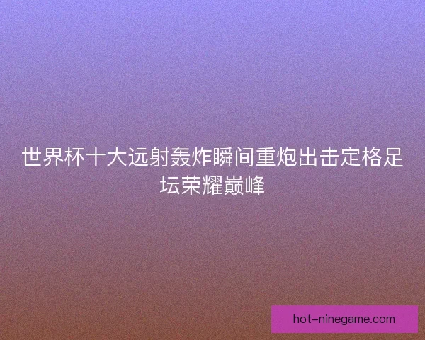 世界杯十大远射轰炸瞬间重炮出击定格足坛荣耀巅峰