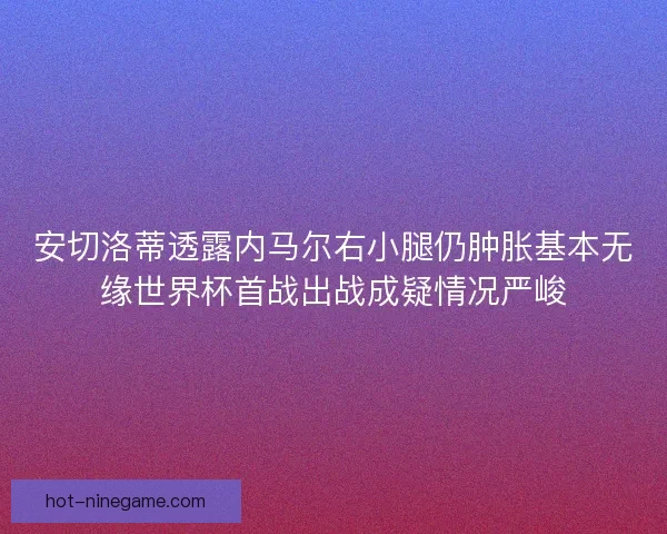 安切洛蒂透露内马尔右小腿仍肿胀基本无缘世界杯首战出战成疑情况严峻