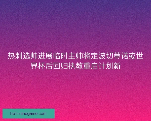 热刺选帅进展临时主帅将定波切蒂诺或世界杯后回归执教重启计划新