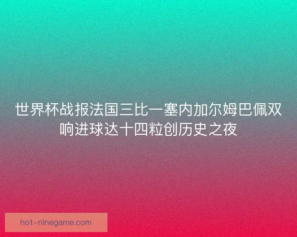 世界杯战报法国三比一塞内加尔姆巴佩双响进球达十四粒创历史之夜