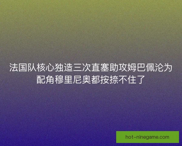 法国队核心独造三次直塞助攻姆巴佩沦为配角穆里尼奥都按捺不住了